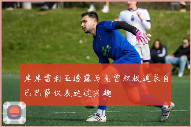 库库雷利亚透露马竞曾积极追求自己巴萨仅表达过兴趣