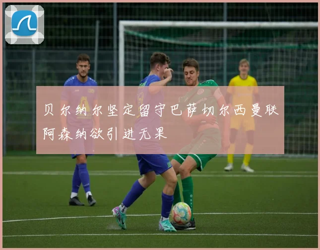 贝尔纳尔坚定留守巴萨切尔西曼联阿森纳欲引进无果