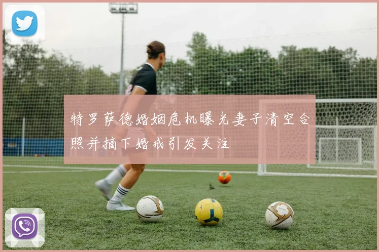 特罗萨德婚姻危机曝光妻子清空合照并摘下婚戒引发关注