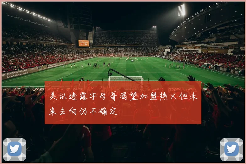 美记透露字母哥渴望加盟热火但未来去向仍不确定