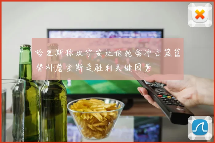 哈里斯称坎宁安杜伦轮番冲击篮筐替补詹金斯是胜利关键因素