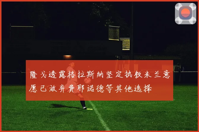 隆戈透露格拉斯纳坚定执教米兰意愿已放弃费耶诺德等其他选择