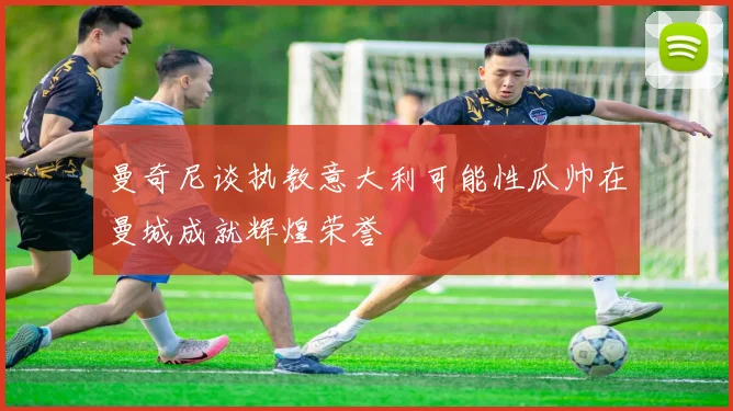 曼奇尼谈执教意大利可能性瓜帅在曼城成就辉煌荣誉