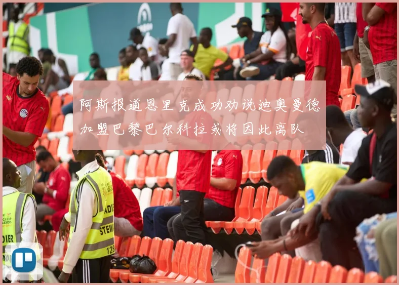 阿斯报道恩里克成功劝说迪奥曼德加盟巴黎巴尔科拉或将因此离队