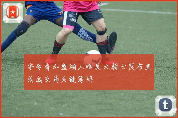 字母哥加盟湖人难度大骑士莫布里或成交易关键筹码