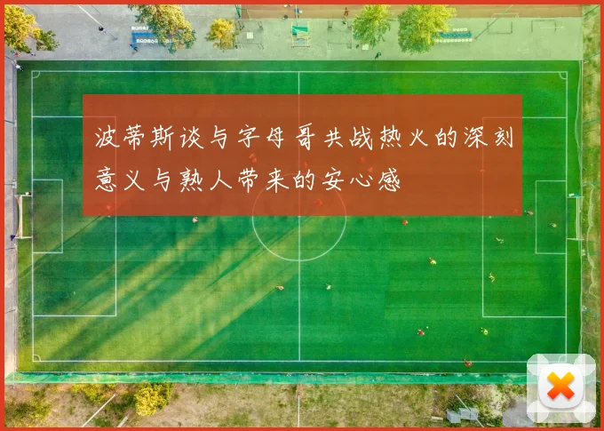 波蒂斯谈与字母哥共战热火的深刻意义与熟人带来的安心感