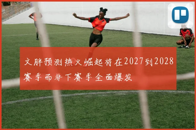 文胖预测热火崛起将在2027到2028赛季而非下赛季全面爆发