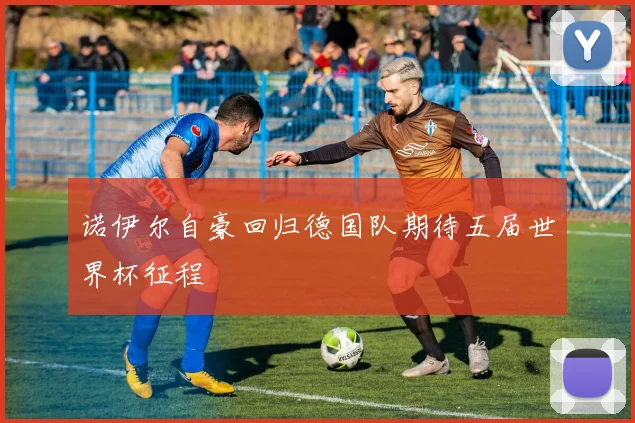 诺伊尔自豪回归德国队期待五届世界杯征程
