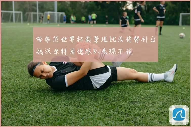 哈弗茨世界杯前景堪忧或将替补出战沃尔特马德球队表现不佳